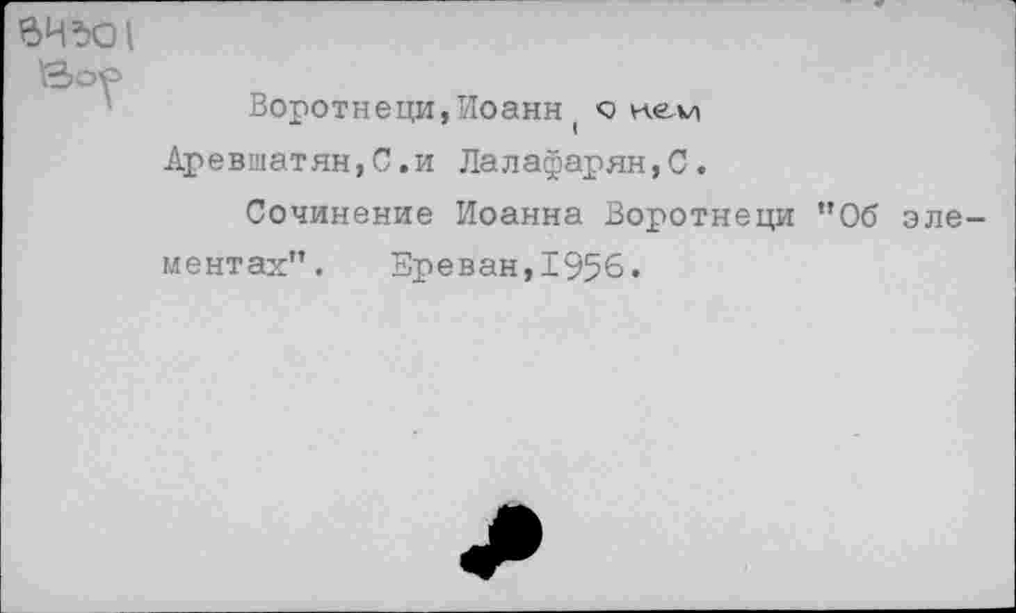 ﻿ВЧЪО1
Воротнеци,Иоанн( с кем Аревшатян,С.и Лалафарян,С.
Сочинение Иоанна Воротнеци ”06 элементах". Ереван,1956.